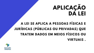 APLICAÇÃO
DA LEI
A LEI SE APLICA A PESSOAS FÍSICAS E
JURÍDICAS (PÚBLICAS OU PRIVADAS) QUE
TRATEM DADOS EM MEIOS FÍSICOS OU
VIRTUAIS .
 