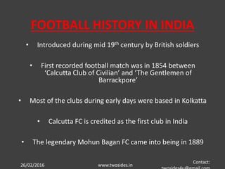 26/02/2016 www.twosides.in
Contact:
FOOTBALL HISTORY IN INDIA
• Introduced during mid 19th century by British soldiers
• F...