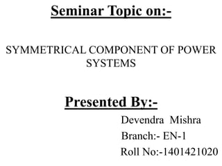 Seminar Topic on:-
SYMMETRICAL COMPONENT OF POWER
SYSTEMS
Presented By:-
Devendra Mishra
Branch:- EN-1
Roll No:-1401421020
 