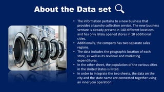 About the Data set
• The information pertains to a new business that
provides a laundry collection service. The new business
venture is already present in 140 different locations
and has only lately opened stores in 10 additional
cities.
• Additionally, the company has two separate sales
regions.
• The data includes the geographic location of each
store, as well as its revenue and marketing
expenditures.
• In the other sheet, the population of the various cities
in the United States is listed.
• In order to integrate the two sheets, the data on the
city and the state name are connected together using
an inner join operation.
 