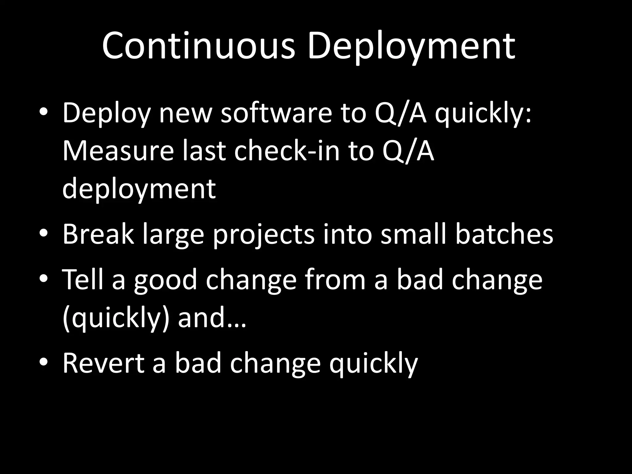 Continuous Deployment
• Deploy new software to Q/A quickly:
  Measure last check-in to Q/A
  deployment
• Break large projects into small batches
• Tell a good change from a bad change
  (quickly) and…
• Revert a bad change quickly
 