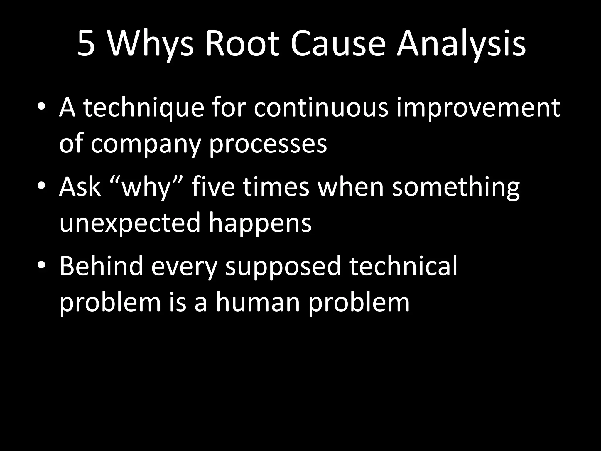5 Whys Root Cause Analysis
• A technique for continuous improvement
  of company processes
• Ask “why” five times when something
  unexpected happens
• Behind every supposed technical
  problem is a human problem
 