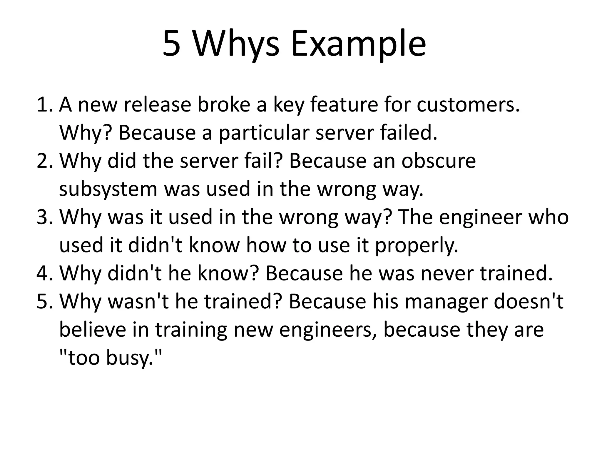 5 Whys Example
1. A new release broke a key feature for customers.
   Why? Because a particular server failed.
2. Why did the server fail? Because an obscure
   subsystem was used in the wrong way.
3. Why was it used in the wrong way? The engineer who
   used it didn't know how to use it properly.
4. Why didn't he know? Because he was never trained.
5. Why wasn't he trained? Because his manager doesn't
   believe in training new engineers, because they are
   "too busy."
 