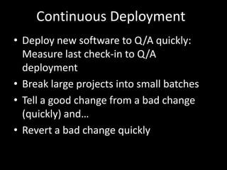 Continuous Deployment
• Deploy new software to Q/A quickly:
  Measure last check-in to Q/A
  deployment
• Break large projects into small batches
• Tell a good change from a bad change
  (quickly) and…
• Revert a bad change quickly
 
