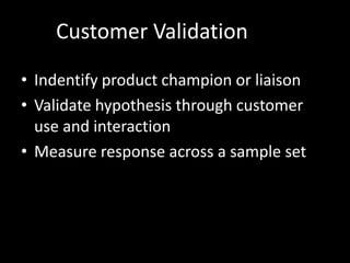 Customer Validation

• Indentify product champion or liaison
• Validate hypothesis through customer
  use and interaction
• Measure response across a sample set
 