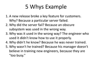 5 Whys Example
1. A new release broke a key feature for customers.
   Why? Because a particular server failed.
2. Why did the server fail? Because an obscure
   subsystem was used in the wrong way.
3. Why was it used in the wrong way? The engineer who
   used it didn't know how to use it properly.
4. Why didn't he know? Because he was never trained.
5. Why wasn't he trained? Because his manager doesn't
   believe in training new engineers, because they are
   "too busy."
 