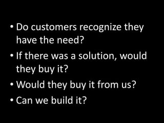 • Do customers recognize they
  have the need?
• If there was a solution, would
  they buy it?
• Would they buy it from us?
• Can we build it?
 