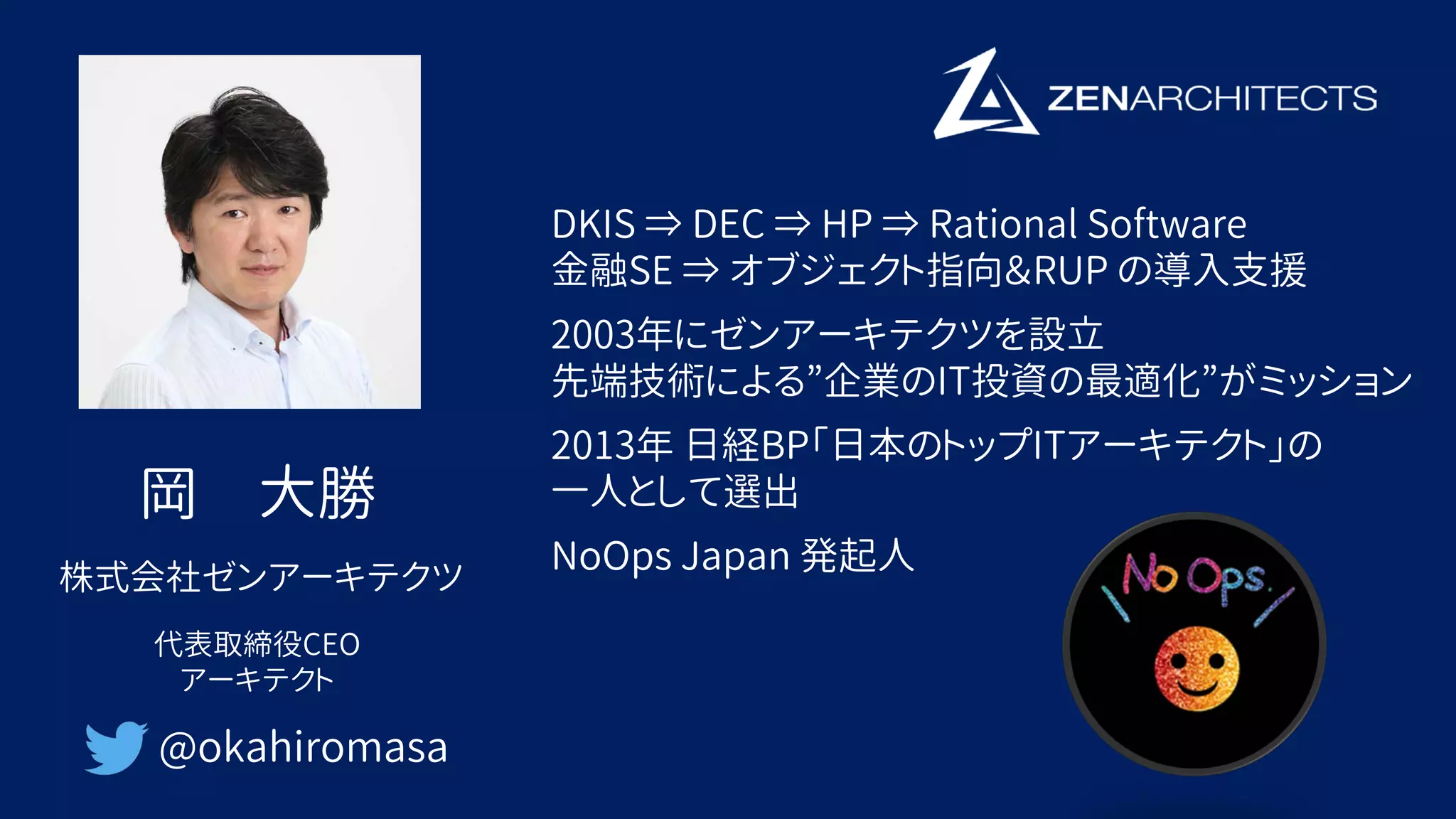 岡 大勝
@okahiromasa
株式会社ゼンアーキテクツ
代表取締役CEO
アーキテクト
DKIS ⇒ DEC ⇒ HP ⇒ Rational Software
金融SE ⇒ オブジェクト指向＆RUP の導入支援
2003年にゼンアーキテクツを設立
先端技術による”企業のIT投資の最適化”がミッション
2013年 日経BP「日本のトップITアーキテクト」の
一人として選出
NoOps Japan 発起人
 