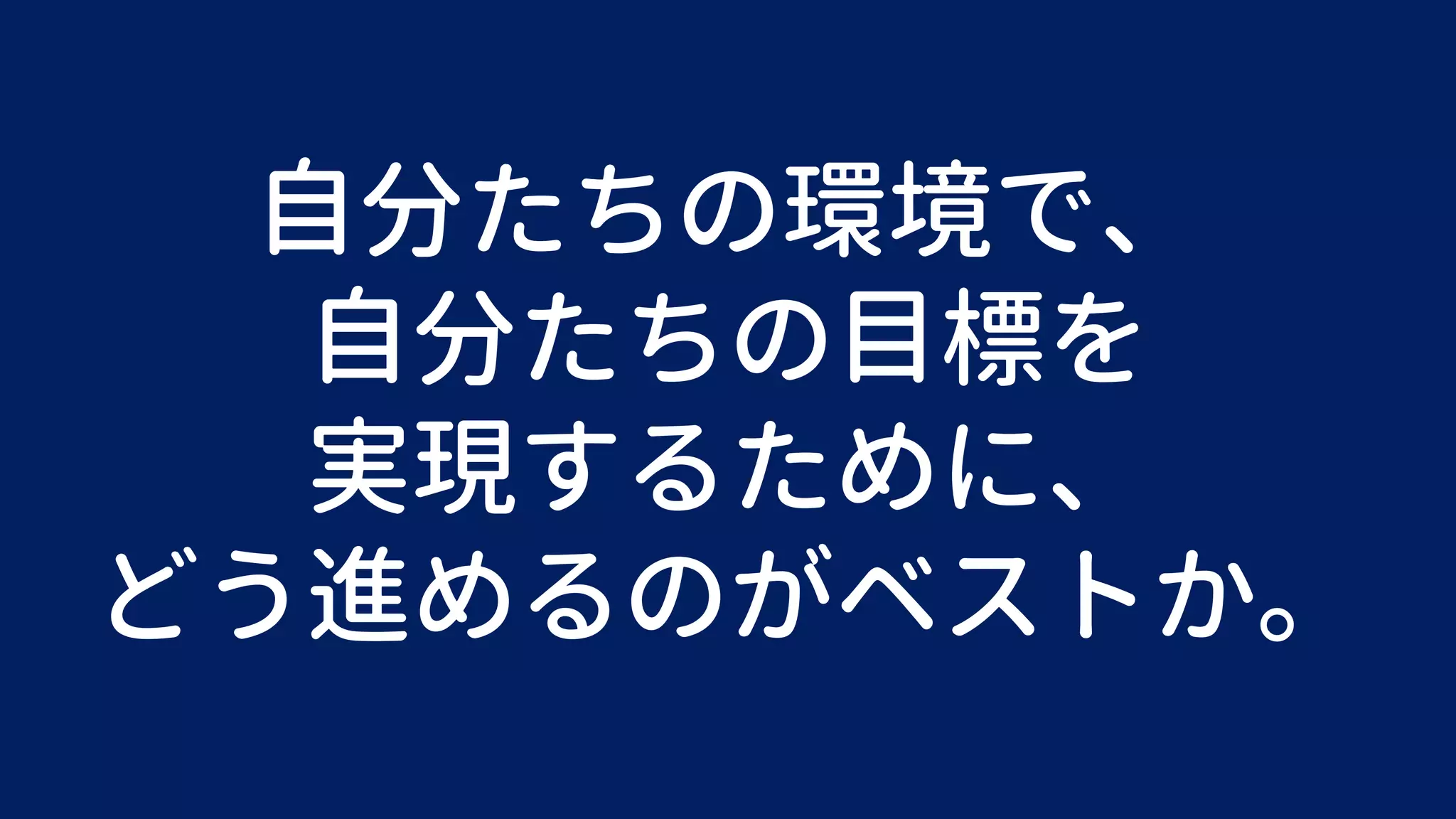 自分たちの環境で、
自分たちの目標を
実現するために、
どう進めるのがベストか。
 