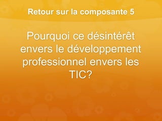 Retour sur la composante 5
Pourquoi ce désintérêt
envers le développement
professionnel envers les
TIC?
 