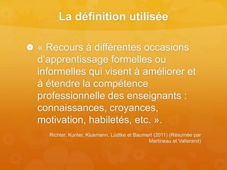 La définition utilisée
 « Recours à différentes occasions
d’apprentissage formelles ou
informelles qui visent à améliorer et
à étendre la compétence
professionnelle des enseignants :
connaissances, croyances,
motivation, habiletés, etc. ».
Richter, Kunter, Klusmann, Lüdtke et Baumert (2011) (Résumée par
Martineau et Vallerand)
 