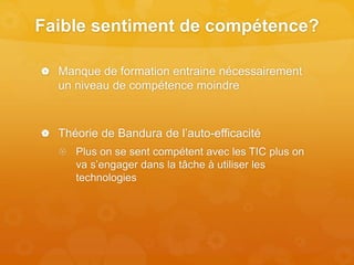 Faible sentiment de compétence?
 Manque de formation entraine nécessairement
un niveau de compétence moindre
 Théorie de Bandura de l’auto-efficacité
 Plus on se sent compétent avec les TIC plus on
va s’engager dans la tâche à utiliser les
technologies
 