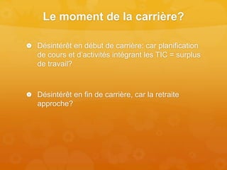 Le moment de la carrière?
 Désintérêt en début de carrière: car planification
de cours et d’activités intégrant les TIC = surplus
de travail?
 Désintérêt en fin de carrière, car la retraite
approche?
 