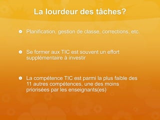 La lourdeur des tâches?
 Planification, gestion de classe, corrections, etc.
 Se former aux TIC est souvent un effort
supplémentaire à investir
 La compétence TIC est parmi la plus faible des
11 autres compétences, une des moins
priorisées par les enseignants(es)
 