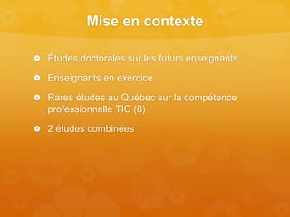 Mise en contexte
 Études doctorales sur les futurs enseignants
 Enseignants en exercice
 Rares études au Québec sur la compétence
professionnelle TIC (8)
 2 études combinées
 