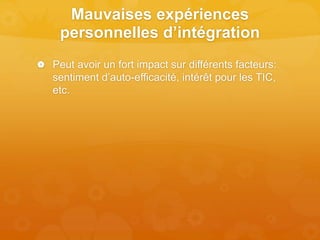Mauvaises expériences
personnelles d’intégration
 Peut avoir un fort impact sur différents facteurs:
sentiment d’auto-efficacité, intérêt pour les TIC,
etc.
 