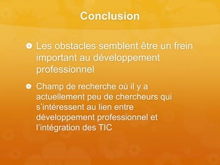 Conclusion
 Les obstacles semblent être un frein
important au développement
professionnel
 Champ de recherche où il y a
actuellement peu de chercheurs qui
s’intéressent au lien entre
développement professionnel et
l’intégration des TIC
 