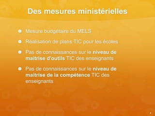 Des mesures ministérielles
 Mesure budgétaire du MELS
 Réalisation de plans TIC pour les écoles
 Pas de connaissances sur le niveau de
maitrise d'outils TIC des enseignants
 Pas de connaissances sur le niveau de
maitrise de la compétence TIC des
enseignants
4
 