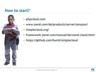 How to start?

         • phpcloud.com
         • www.zend.com/de/products/server/amazon/
         • simplecloud.org/
         • framework.zend.com/manual/de/zend.cloud.html
         • https://github.com/burkl/simplecloud




                 © All rights reserved. Zend Technologies, Inc.
 