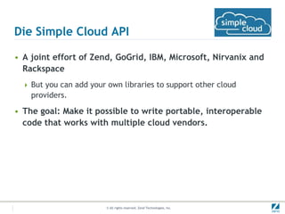 Die Simple Cloud API

• A joint effort of Zend, GoGrid, IBM, Microsoft, Nirvanix and
  Rackspace
   But you can add your own libraries to support other cloud
    providers.

• The goal: Make it possible to write portable, interoperable
  code that works with multiple cloud vendors.




                         © All rights reserved. Zend Technologies, Inc.
 