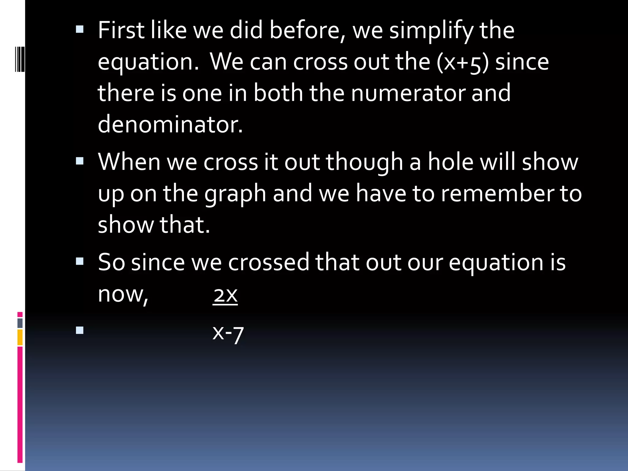  First like we did before, we simplify the
  equation. We can cross out the (x+5) since
  there is one in both the numerator and
  denominator.
 When we cross it out though a hole will show
  up on the graph and we have to remember to
  show that.
 So since we crossed that out our equation is
  now,       2x
            x-7
 