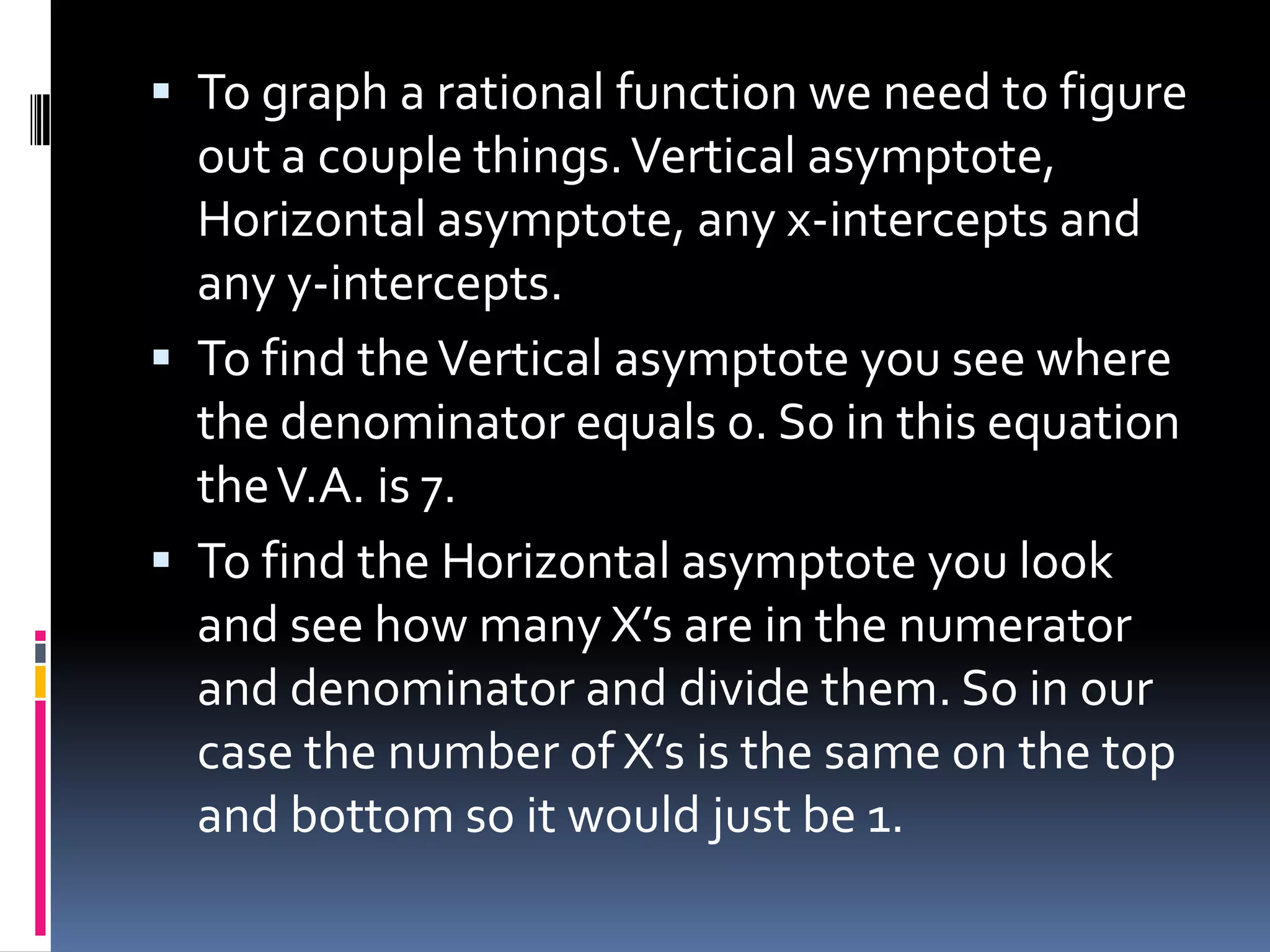  To graph a rational function we need to figure
  out a couple things. Vertical asymptote,
  Horizontal asymptote, any x-intercepts and
  any y-intercepts.
 To find the Vertical asymptote you see where
  the denominator equals 0. So in this equation
  the V.A. is 7.
 To find the Horizontal asymptote you look
  and see how many X’s are in the numerator
  and denominator and divide them. So in our
  case the number of X’s is the same on the top
  and bottom so it would just be 1.
 