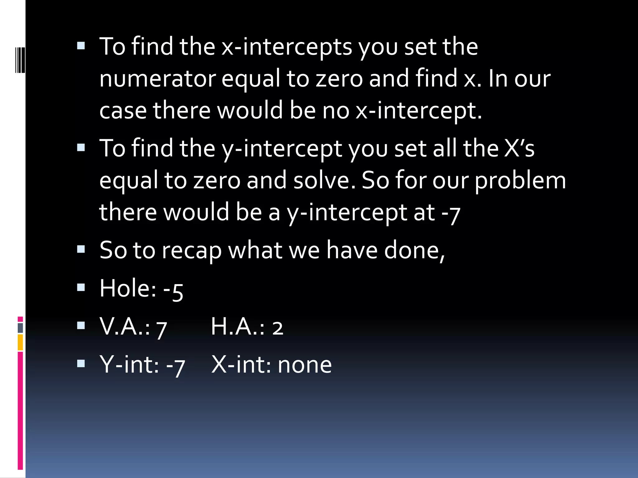  To find the x-intercepts you set the
    numerator equal to zero and find x. In our
    case there would be no x-intercept.
   To find the y-intercept you set all the X’s
    equal to zero and solve. So for our problem
    there would be a y-intercept at -7
   So to recap what we have done,
   Hole: -5
   V.A.: 7    H.A.: 2
   Y-int: -7 X-int: none
 
