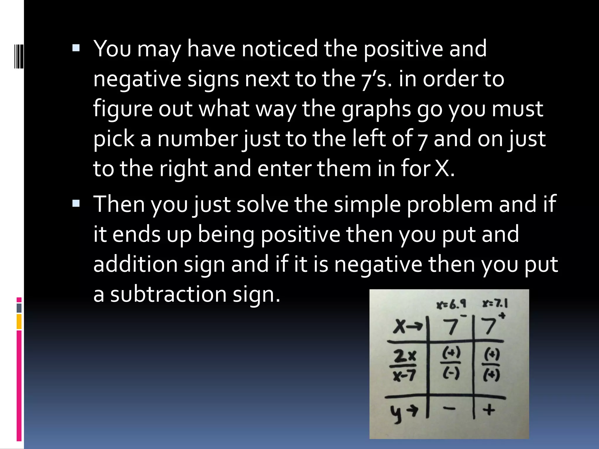  You may have noticed the positive and
  negative signs next to the 7’s. in order to
  figure out what way the graphs go you must
  pick a number just to the left of 7 and on just
  to the right and enter them in for X.
 Then you just solve the simple problem and if
  it ends up being positive then you put and
  addition sign and if it is negative then you put
  a subtraction sign.
 