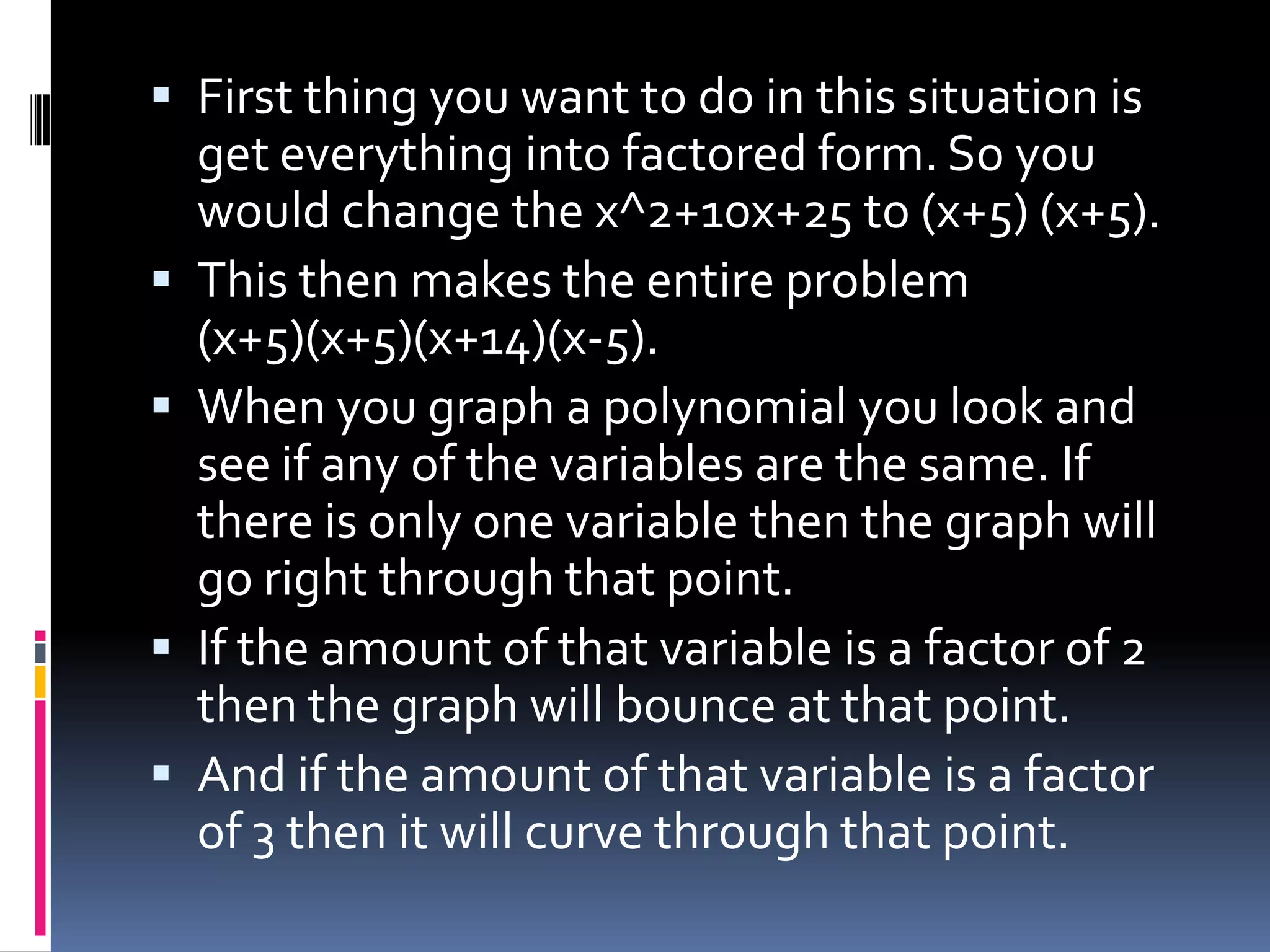 First thing you want to do in this situation is
    get everything into factored form. So you
    would change the x^2+10x+25 to (x+5) (x+5).
   This then makes the entire problem
    (x+5)(x+5)(x+14)(x-5).
   When you graph a polynomial you look and
    see if any of the variables are the same. If
    there is only one variable then the graph will
    go right through that point.
   If the amount of that variable is a factor of 2
    then the graph will bounce at that point.
   And if the amount of that variable is a factor
    of 3 then it will curve through that point.
 