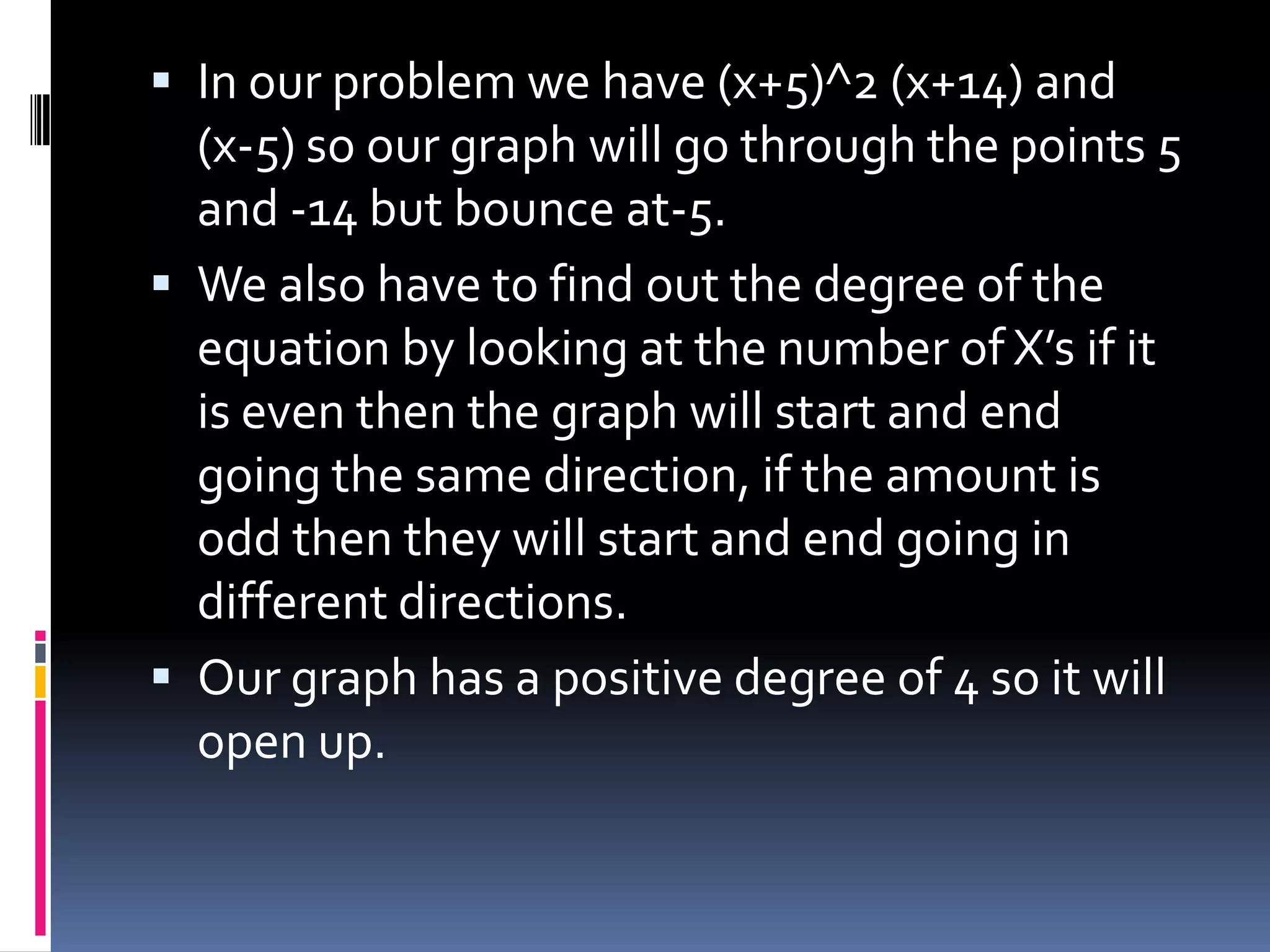  In our problem we have (x+5)^2 (x+14) and
  (x-5) so our graph will go through the points 5
  and -14 but bounce at-5.
 We also have to find out the degree of the
  equation by looking at the number of X’s if it
  is even then the graph will start and end
  going the same direction, if the amount is
  odd then they will start and end going in
  different directions.
 Our graph has a positive degree of 4 so it will
  open up.
 