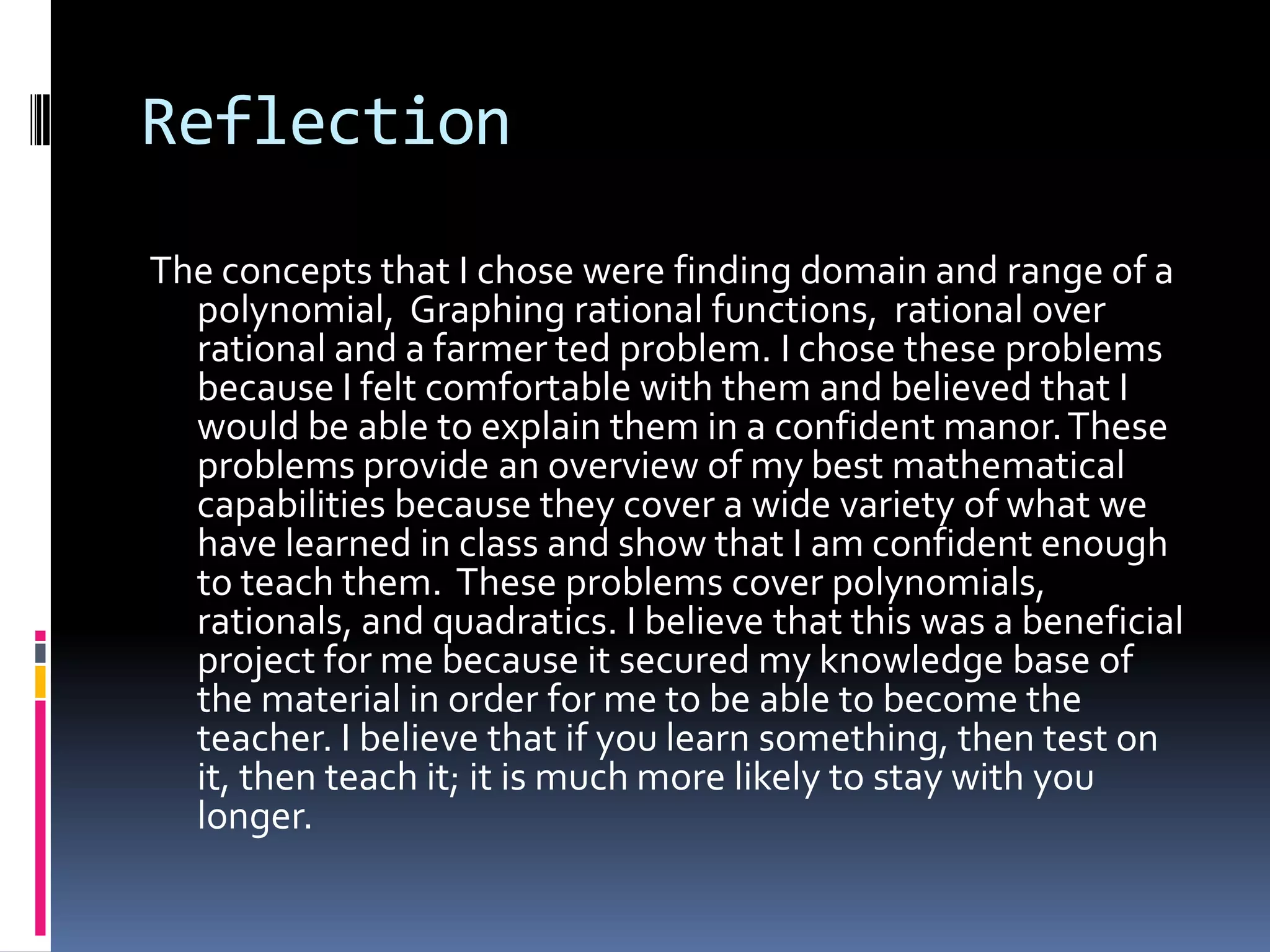 Reflection
The concepts that I chose were finding domain and range of a
  polynomial, Graphing rational functions, rational over
  rational and a farmer ted problem. I chose these problems
  because I felt comfortable with them and believed that I
  would be able to explain them in a confident manor. These
  problems provide an overview of my best mathematical
  capabilities because they cover a wide variety of what we
  have learned in class and show that I am confident enough
  to teach them. These problems cover polynomials,
  rationals, and quadratics. I believe that this was a beneficial
  project for me because it secured my knowledge base of
  the material in order for me to be able to become the
  teacher. I believe that if you learn something, then test on
  it, then teach it; it is much more likely to stay with you
  longer.
 