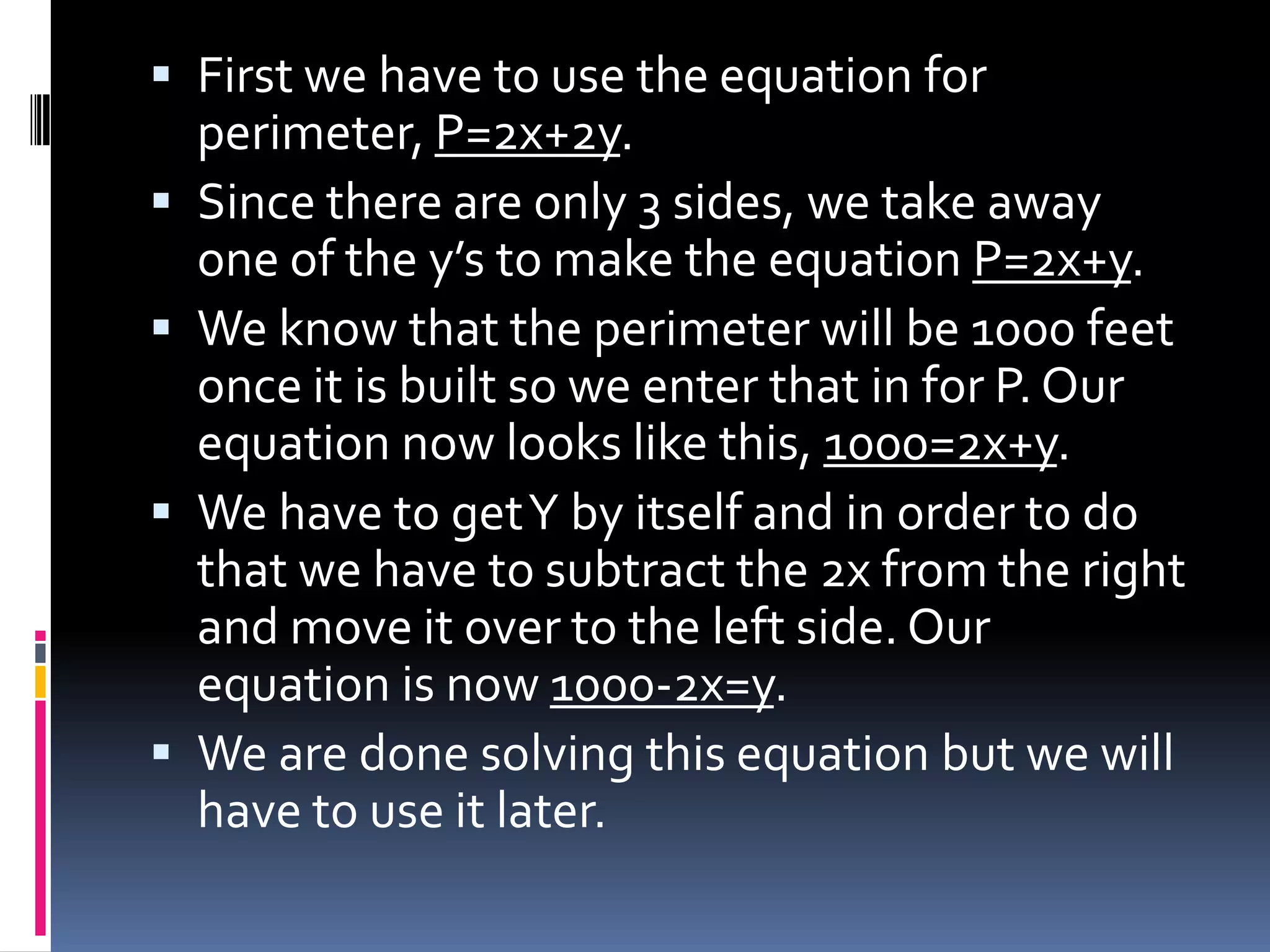  First we have to use the equation for
    perimeter, P=2x+2y.
   Since there are only 3 sides, we take away
    one of the y’s to make the equation P=2x+y.
   We know that the perimeter will be 1000 feet
    once it is built so we enter that in for P. Our
    equation now looks like this, 1000=2x+y.
   We have to get Y by itself and in order to do
    that we have to subtract the 2x from the right
    and move it over to the left side. Our
    equation is now 1000-2x=y.
   We are done solving this equation but we will
    have to use it later.
 