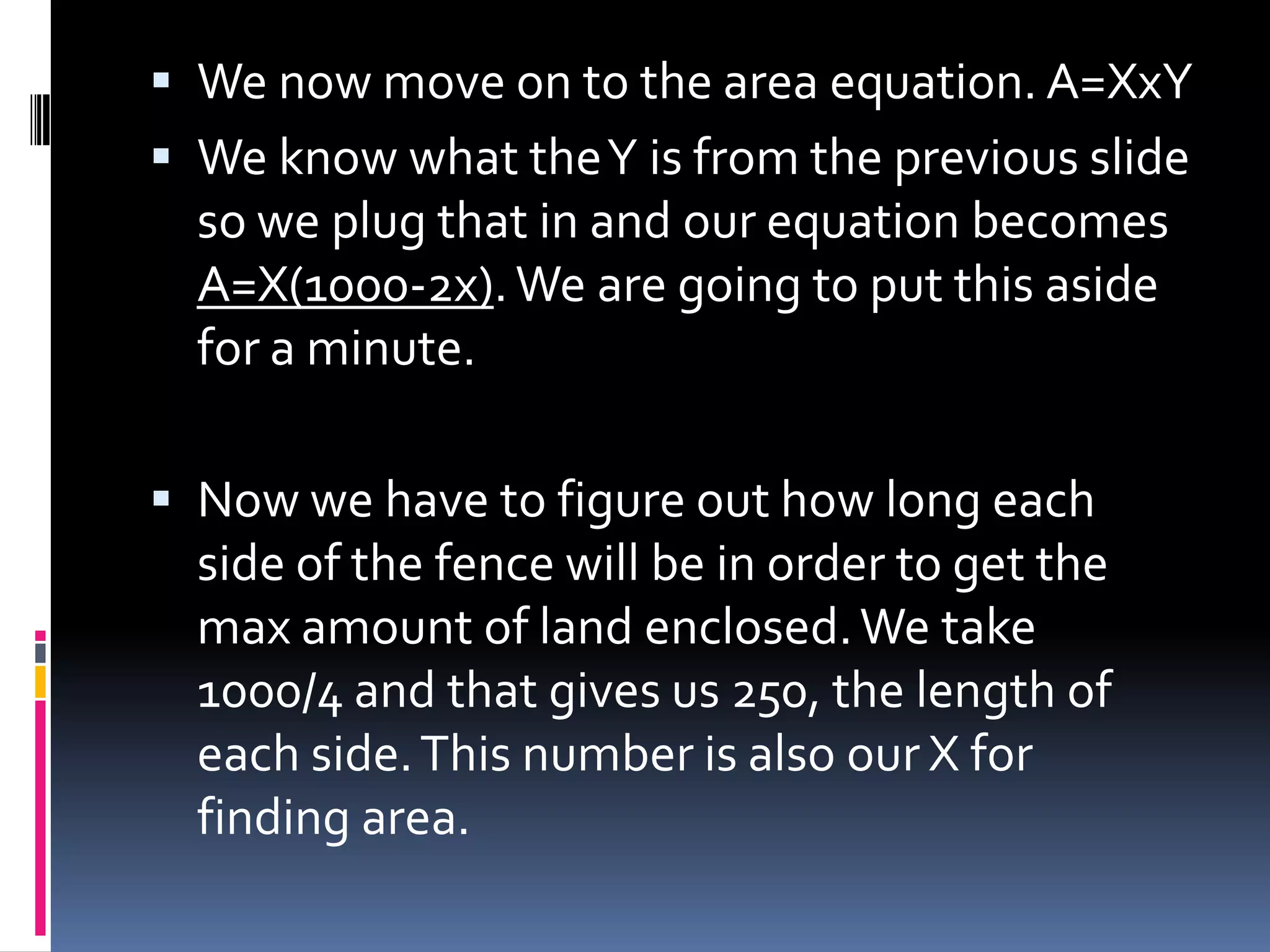  We now move on to the area equation. A=XxY
 We know what the Y is from the previous slide
  so we plug that in and our equation becomes
  A=X(1000-2x). We are going to put this aside
  for a minute.

 Now we have to figure out how long each
  side of the fence will be in order to get the
  max amount of land enclosed. We take
  1000/4 and that gives us 250, the length of
  each side. This number is also our X for
  finding area.
 