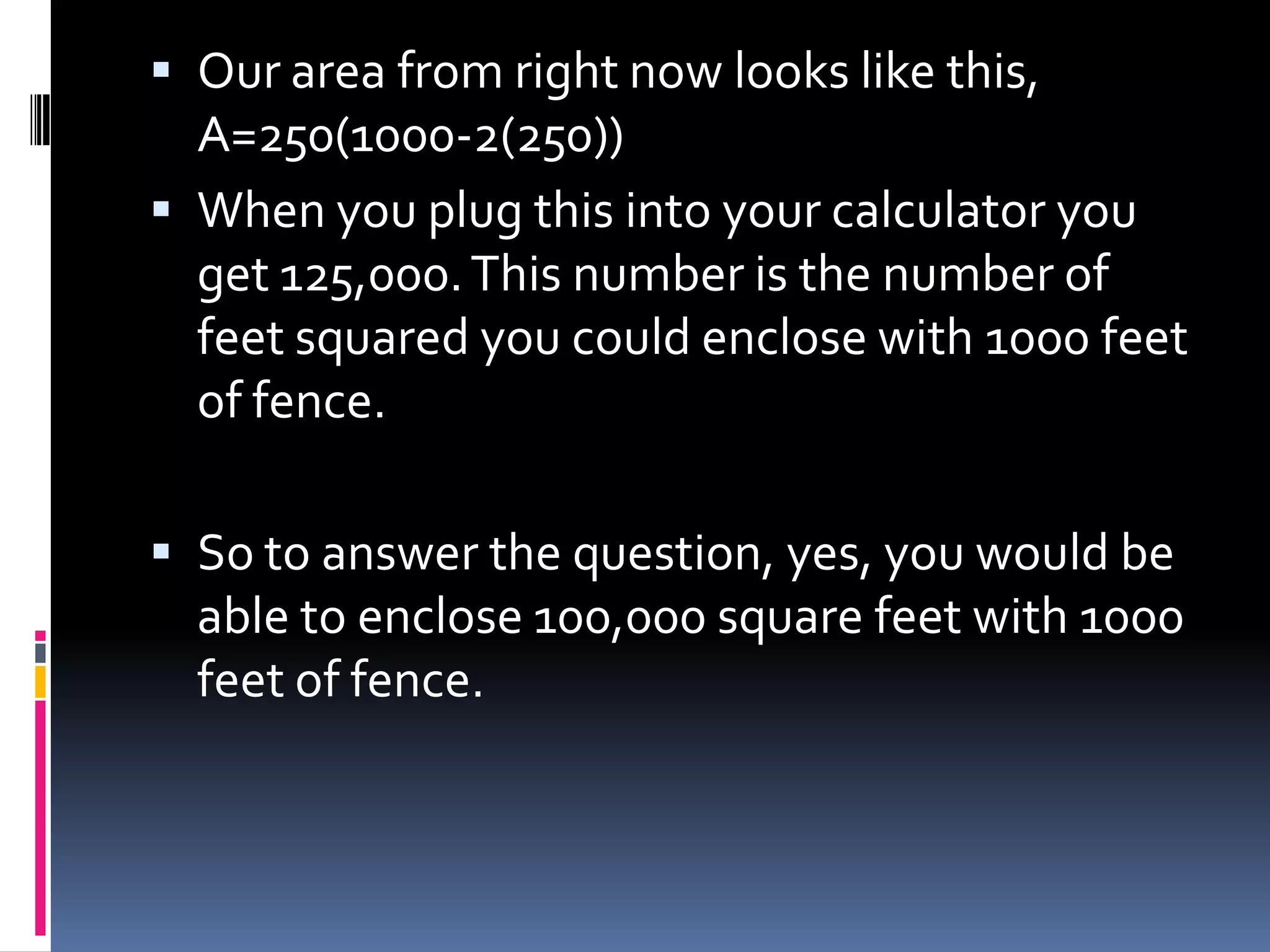  Our area from right now looks like this,
  A=250(1000-2(250))
 When you plug this into your calculator you
  get 125,000. This number is the number of
  feet squared you could enclose with 1000 feet
  of fence.

 So to answer the question, yes, you would be
  able to enclose 100,000 square feet with 1000
  feet of fence.
 