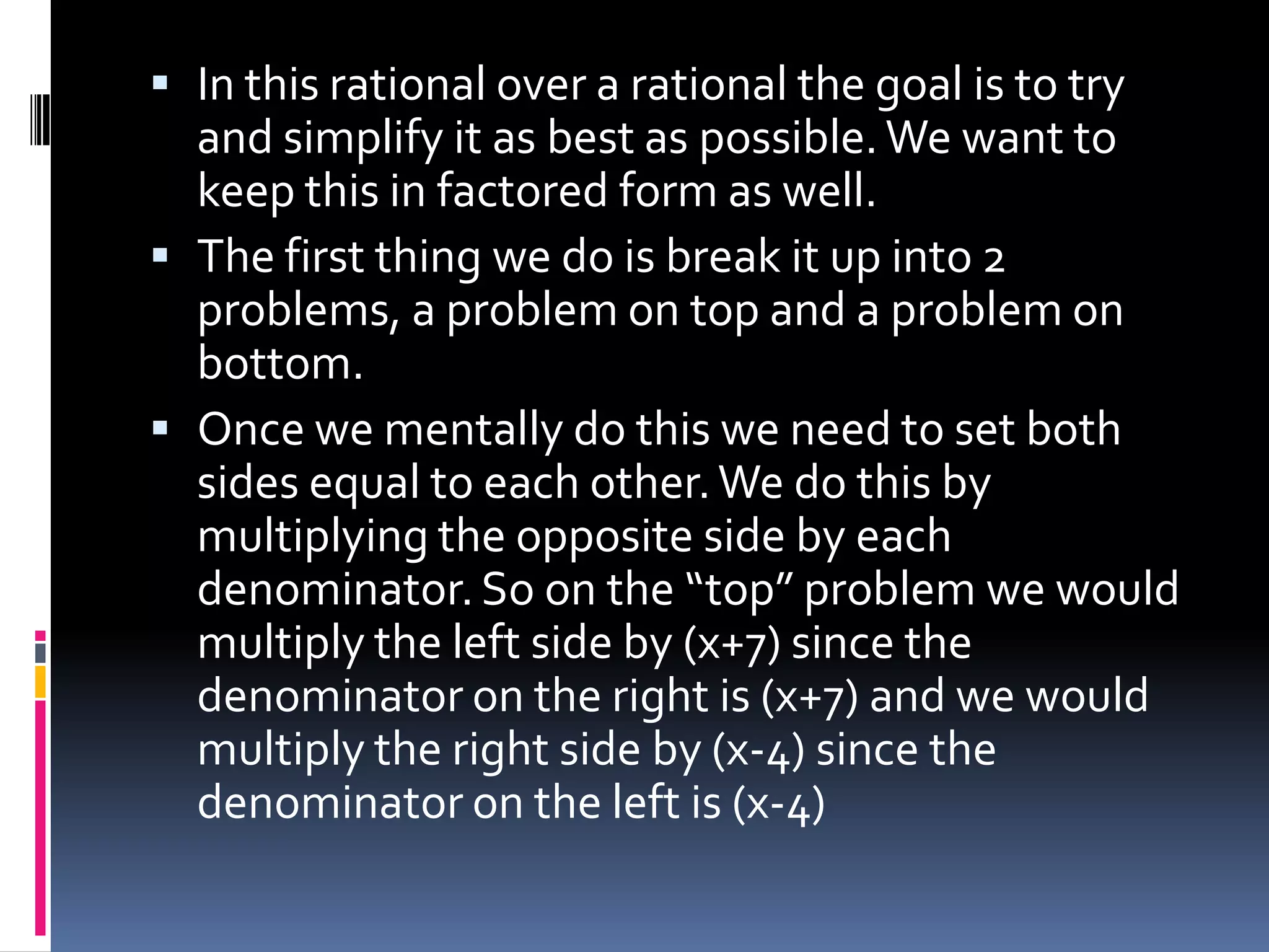  In this rational over a rational the goal is to try
  and simplify it as best as possible. We want to
  keep this in factored form as well.
 The first thing we do is break it up into 2
  problems, a problem on top and a problem on
  bottom.
 Once we mentally do this we need to set both
  sides equal to each other. We do this by
  multiplying the opposite side by each
  denominator. So on the “top” problem we would
  multiply the left side by (x+7) since the
  denominator on the right is (x+7) and we would
  multiply the right side by (x-4) since the
  denominator on the left is (x-4)
 
