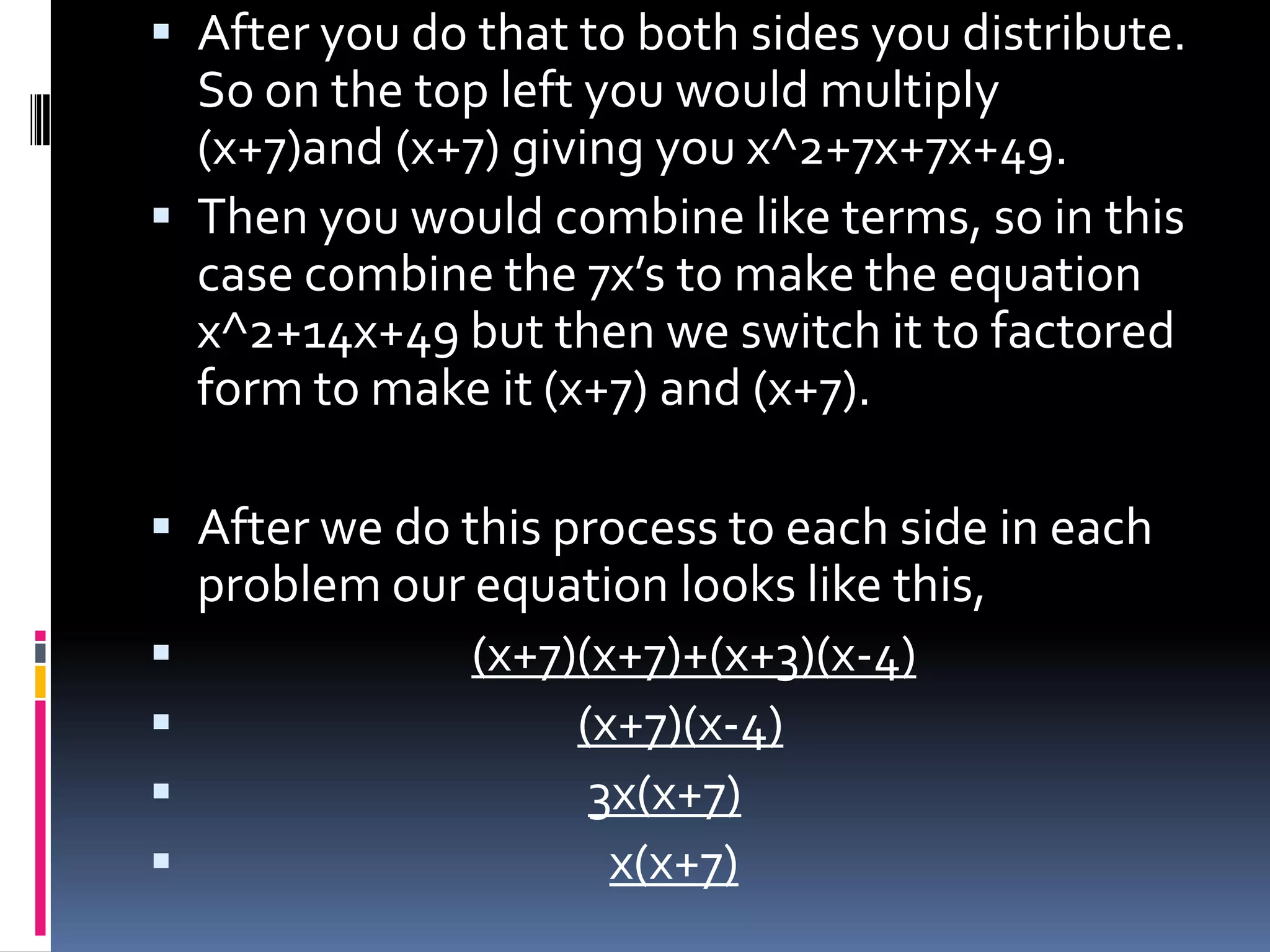  After you do that to both sides you distribute.
  So on the top left you would multiply
  (x+7)and (x+7) giving you x^2+7x+7x+49.
 Then you would combine like terms, so in this
  case combine the 7x’s to make the equation
  x^2+14x+49 but then we switch it to factored
  form to make it (x+7) and (x+7).

 After we do this process to each side in each
  problem our equation looks like this,
              (x+7)(x+7)+(x+3)(x-4)
                   (x+7)(x-4)
                    3x(x+7)
                     x(x+7)
 