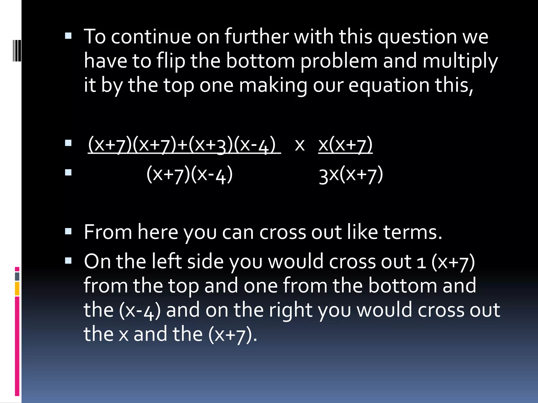  To continue on further with this question we
  have to flip the bottom problem and multiply
  it by the top one making our equation this,

 (x+7)(x+7)+(x+3)(x-4) x x(x+7)
        (x+7)(x-4)       3x(x+7)

 From here you can cross out like terms.
 On the left side you would cross out 1 (x+7)
  from the top and one from the bottom and
  the (x-4) and on the right you would cross out
  the x and the (x+7).
 
