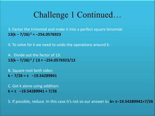 Challenge 1 Continued…
3. Factor the trinomial and make it into a perfect square binomial:
13(k − 7/26) 2 = −254.0576923
4. To solve for k we need to undo the operations around k:
A. Divide out the factor of 13:
13(k − 7/26) 2 / 13 = −254.0576923/13
B. Square root both sides:
k − 7/26 = ± −19.54289941
C. Get k alone using addition:
k = ± −19.54289941 + 7/26
5. If possible, reduce. In this case it’s not so our answer is: k= ±−19.54289941+7/26

 