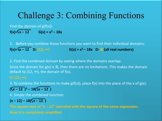 Challenge 3: Combining Functions
Find the domain of g(f(x)):
f(x)= x − 12
G(x) = x2 − 18x

1. Before you combine these functions you want to find their individual domains:
f(x)= x − 12 D: *12, ∞)
G(x) = x2 − 18x D: ℝ (all real numbers)
2. Find the combined domain by seeing where the domains overlap:
Since the domain for g(x) is ℝ, then there are no limitations. This makes the domain
default to [12, ∞), the domain of f(x).
D: *12, ∞)
3. To combine the functions to make g(f(x)), place f(x) into the place of the x of g(x):
( x − 12 )2 − 18( x − 12 )
4. Simply the combined function:
(x − 12) − 18( x − 12 )
The square root of “x − 12” canceled with the square of the same expression.
Now it is completely simplified.

 