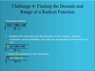 Challenge 4: Finding the Domain and
Range of a Radical Function
Given the function:
12y2 + 180y + 648
13 − y
1. Simplify the numerator and denominator. In this instance, only the
numerator can be simplified. Let’s take out the greatest common factor of
“12”:
12(y2 + 15y + 54)
13 − y
2. Factor the quadratic in the numerator:
12(y + 9)(y + 6)
13 − y

 