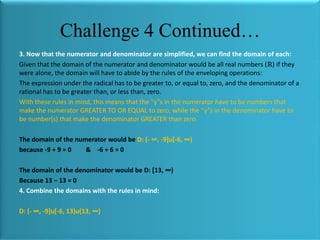 Challenge 4 Continued…
3. Now that the numerator and denominator are simplified, we can find the domain of each:
Given that the domain of the numerator and denominator would be all real numbers (ℝ) if they
were alone, the domain will have to abide by the rules of the enveloping operations:
The expression under the radical has to be greater to, or equal to, zero, and the denominator of a
rational has to be greater than, or less than, zero.
With these rules in mind, this means that the “y”s in the numerator have to be numbers that
make the numerator GREATER TO OR EQUAL to zero, while the “y”s in the denominator have to
be number(s) that make the denominator GREATER than zero.

The domain of the numerator would be D: (- ∞, -9]u[-6, ∞)
because -9 + 9 = 0
& -6 + 6 = 0
The domain of the denominator would be D: *13, ∞)
Because 13 − 13 = 0
4. Combine the domains with the rules in mind:
D: (- ∞, -9]u[-6, 13)u(13, ∞)

 