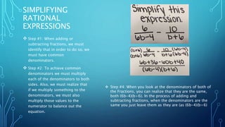 SIMPLIFYING 
RATIONAL 
EXPRESSIONS 
 Step #1: When adding or 
subtracting fractions, we must 
identify that in order to do so, we 
must have common 
denominators. 
 Step #2: To achieve common 
denominators we must multiply 
each of the denominators to both 
sides. Also, we must realize that 
if we multiply something to the 
denominators, we must also 
multiply those values to the 
numerator to balance out the 
equation. 
 Step #4: When you look at the denominators of both of 
the Fractions, you can realize that they are the same, 
both (6b-4)(b+6). In the process of adding and 
subtracting fractions, when the denominators are the 
same you just leave them as they are (as (6b-4)(b+6) 
 