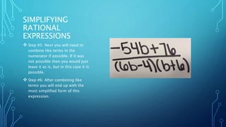 SIMPLIFYING 
RATIONAL 
EXPRESSIONS 
 Step #5: Next you will need to 
combine like terms in the 
numerator if possible. If it was 
not possible then you would just 
leave it as is, but in this case it is 
possible. 
 Step #6: After combining like 
terms you will end up with the 
most simplified form of this 
expression. 
 