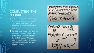 COMPLETING THE 
SQUARE 
 Step #1: Always in a completing 
the square equation one must 
start off by subtracting the 
beginning c-value, which in this 
case is 18. 
 Step #2: Now you are left with an 
equation… but no C value? We 
must use (b/2) squared to find 
the perfect C value! After you 
plug in your B value, -6, into the 
equation you see that 9 is your 
perfect C-value! 
 