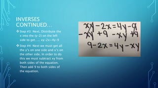 INVERSES 
CONTINUED… 
Step #3: Next, Distribute the 
x into the (y-2) on the left 
side to get….. xy-2x=4y-9 
Step #4: Next we must get all 
the y’s on one side and x’s on 
the other side. In order to do 
this we must subtract xy from 
both sides of the equation. 
Then add 9 to both sides of 
the equation. 
 