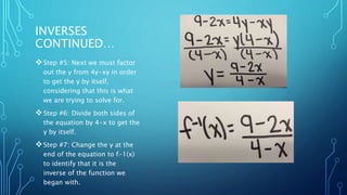 INVERSES 
CONTINUED… 
Step #5: Next we must factor 
out the y from 4y-xy in order 
to get the y by itself, 
considering that this is what 
we are trying to solve for. 
Step #6: Divide both sides of 
the equation by 4-x to get the 
y by itself. 
Step #7: Change the y at the 
end of the equation to f-1(x) 
to identify that it is the 
inverse of the function we 
began with. 
 