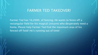 FARMER TED TAKEOVER! 
Farmer Ted has 16,200ft. of fencing. He wants to fence off a 
rectangular field for his magical unicorns who desperately need a 
home. Please help Farmer Ted find the maximum area of his 
fenced off field! He’s running out of time! 
 