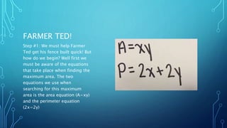 FARMER TED! 
Step #1: We must help Farmer 
Ted get his fence built quick! But 
how do we begin? Well first we 
must be aware of the equations 
that take place when finding the 
maximum area. The two 
equations we use when 
searching for this maximum 
area is the area equation (A=xy) 
and the perimeter equation 
(2x=2y) 
 