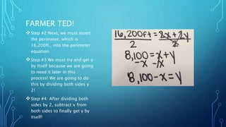 FARMER TED! 
Step #2:Next, we must insert 
the perimeter, which is 
16,200ft., into the perimeter 
equation. 
Step #3:We must try and get y 
by itself because we are going 
to need it later in this 
process! We are going to do 
this by dividing both sides y 
2! 
Step #4: After dividing both 
sides by 2, subtract x from 
both sides to finally get y by 
itself! 
 
