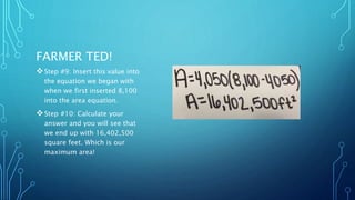FARMER TED! 
Step #9: Insert this value into 
the equation we began with 
when we first inserted 8,100 
into the area equation. 
Step #10: Calculate your 
answer and you will see that 
we end up with 16,402,500 
square feet. Which is our 
maximum area! 
 